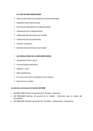 EL PLAN DE IMPLEMENTACION.
 Selección del Sistema de Calidad y/o la Norma aplicable
 Diagnóstico del Sistema actual
 Planificación detallada de la implementación
 Preparación de la implementación
 Implementación del Sistema de Calidad
 Verificación del funcionamiento
 Acciones correctivas
 Mantenimiento del Sistema de Calidad
• LAS DIFICULTADES DE LA IMPLEMENTACION
 Interpretación de la norma
 Convencimiento-motivación
 Auditoría inicial
 Mala planificación
 El círculo vicioso de la importancia de lo urgente
 Resistencia al cambio
Las Normas centrales de la familia ISO 9000
 ISO 9001:2000 Sistemas de gestión de la Calidad – Requisitos.
 ISO 9004:2000 Sistemas de gestión de la calidad - Directrices para la mejora del
desempeño.
 ISO 9000:2005 Sistemas de gestión de la Calidad - Fundamentos y Vocabulario.
 