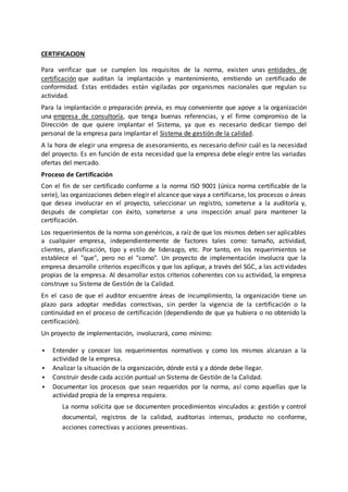 CERTIFICACION
Para verificar que se cumplen los requisitos de la norma, existen unas entidades de
certificación que auditan la implantación y mantenimiento, emitiendo un certificado de
conformidad. Estas entidades están vigiladas por organismos nacionales que regulan su
actividad.
Para la implantación o preparación previa, es muy conveniente que apoye a la organización
una empresa de consultoría, que tenga buenas referencias, y el firme compromiso de la
Dirección de que quiere implantar el Sistema, ya que es necesario dedicar tiempo del
personal de la empresa para implantar el Sistema de gestión de la calidad.
A la hora de elegir una empresa de asesoramiento, es necesario definir cuál es la necesidad
del proyecto. Es en función de esta necesidad que la empresa debe elegir entre las variadas
ofertas del mercado.
Proceso de Certificación
Con el fin de ser certificado conforme a la norma ISO 9001 (única norma certificable de la
serie), las organizaciones deben elegir el alcance que vaya a certificarse, los procesos o áreas
que desea involucrar en el proyecto, seleccionar un registro, someterse a la auditoría y,
después de completar con éxito, someterse a una inspección anual para mantener la
certificación.
Los requerimientos de la norma son genéricos, a raíz de que los mismos deben ser aplicables
a cualquier empresa, independientemente de factores tales como: tamaño, actividad,
clientes, planificación, tipo y estilo de liderazgo, etc. Por tanto, en los requerimientos se
establece el "que", pero no el "como". Un proyecto de implementación involucra que la
empresa desarrolle criterios específicos y que los aplique, a través del SGC, a las actividades
propias de la empresa. Al desarrollar estos criterios coherentes con su actividad, la empresa
construye su Sistema de Gestión de la Calidad.
En el caso de que el auditor encuentre áreas de incumplimiento, la organización tiene un
plazo para adoptar medidas correctivas, sin perder la vigencia de la certificación o la
continuidad en el proceso de certificación (dependiendo de que ya hubiera o no obtenido la
certificación).
Un proyecto de implementación, involucrará, como mínimo:
 Entender y conocer los requerimientos normativos y como los mismos alcanzan a la
actividad de la empresa.
 Analizar la situación de la organización, dónde está y a dónde debe llegar.
 Construir desde cada acción puntual un Sistema de Gestión de la Calidad.
 Documentar los procesos que sean requeridos por la norma, así como aquellas que la
actividad propia de la empresa requiera.
La norma solicita que se documenten procedimientos vinculados a: gestión y control
documental, registros de la calidad, auditorias internas, producto no conforme,
acciones correctivas y acciones preventivas.
 