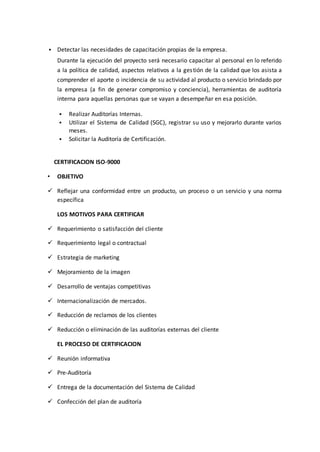  Detectar las necesidades de capacitación propias de la empresa.
Durante la ejecución del proyecto será necesario capacitar al personal en lo referido
a la política de calidad, aspectos relativos a la gestión de la calidad que los asista a
comprender el aporte o incidencia de su actividad al producto o servicio brindado por
la empresa (a fin de generar compromiso y conciencia), herramientas de auditoría
interna para aquellas personas que se vayan a desempeñar en esa posición.
 Realizar Auditorías Internas.
 Utilizar el Sistema de Calidad (SGC), registrar su uso y mejorarlo durante varios
meses.
 Solicitar la Auditoría de Certificación.
CERTIFICACION ISO-9000
• OBJETIVO
 Reflejar una conformidad entre un producto, un proceso o un servicio y una norma
específica
LOS MOTIVOS PARA CERTIFICAR
 Requerimiento o satisfacción del cliente
 Requerimiento legal o contractual
 Estrategia de marketing
 Mejoramiento de la imagen
 Desarrollo de ventajas competitivas
 Internacionalización de mercados.
 Reducción de reclamos de los clientes
 Reducción o eliminación de las auditorías externas del cliente
EL PROCESO DE CERTIFICACION
 Reunión informativa
 Pre-Auditoría
 Entrega de la documentación del Sistema de Calidad
 Confección del plan de auditoría
 