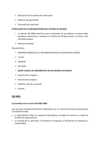  Realización de la auditoría de certificación
 Auditoría de seguimiento
 Concesión del certificado
ESTRUCTURA DE LA DOCUMENTACION DEL SISTEMA DE CALIDAD
• La Normas ISO-9000 especifican que el proveedor de un producto o servicios debe
establecer, documentar y mantener un Sistema de Calidad acorde a la norma. Para
ello debe preparar:
 Manual de Calidad
Procedimientos
• PRINCIPIOS BASICOS DE LA DOCUMENTACION DE UN SISTEMA DE CALIDAD
 Escrito
 Aprobado
 Difundido
• QUIEN UTILIZA LOS DOCUMENTOS DE UN SISTEMA DE CALIDAD
 Gerencia de la empresa
 Personal de la empresa
 Auditores internos y externos
 Clientes
ISO 9001
Los beneficios de la norma ISO 9001:2000
Hay una gran cantidad de beneficios importantes con las normas de sistemas de gestión de
la calidad revisadas:
 La aplicabilidad a todas las categorías de productos, en todos los sectores y a todos los
tamaños de organizaciones.
 La sencillez de su utilización, la claridad en el lenguaje, la facilidad de ser traducidas y
comprendidas.
 