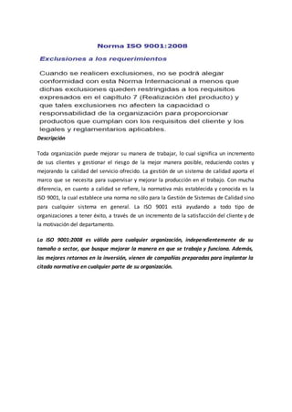 Descripción
Toda organización puede mejorar su manera de trabajar, lo cual significa un incremento
de sus clientes y gestionar el riesgo de la mejor manera posible, reduciendo costes y
mejorando la calidad del servicio ofrecido. La gestión de un sistema de calidad aporta el
marco que se necesita para supervisar y mejorar la producción en el trabajo. Con mucha
diferencia, en cuanto a calidad se refiere, la normativa más establecida y conocida es la
ISO 9001, la cual establece una norma no sólo para la Gestión de Sistemas de Calidad sino
para cualquier sistema en general. La ISO 9001 está ayudando a todo tipo de
organizaciones a tener éxito, a través de un incremento de la satisfacción del cliente y de
la motivación del departamento.
La ISO 9001:2008 es válida para cualquier organización, independientemente de su
tamaño o sector, que busque mejorar la manera en que se trabaja y funciona. Además,
los mejores retornos en la inversión, vienen de compañías preparadas para implantar la
citada normativa en cualquier parte de su organización.
 