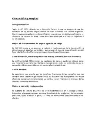 Característicasy beneficios
Ventaja competitiva
Según la ISO 9001, debería ser la Dirección General la que se asegure de que los
directores de los distintos departamentos se están acercando a un sistema de gestión.
Nuestra evaluación y el proceso de certificación aseguran que los objetivos del negocio se
alimentan del sistema día a día, favoreciendo las mejores prácticas de los trabajadores y
de los procesos.
Mejora del funcionamiento del negocio y gestión del riesgo
La ISO 9001 ayuda a sus gerentes a mejorar el funcionamiento de la organización y a
diferenciarse de aquellos competidores que no usan el sistema. La certificación también
hace más fácil medir el funcionamiento y gestionar los posibles riesgos.
Atrae la inversión, realza la reputación de marca y elimina las barreras al comercio
La certificación ISO 9001 mejorará su reputación de marca y puede ser utilizada como
una herramienta de marketing. Manda un mensaje claro a todos los accionistas de que la
compañía está comprometida con las normas y la mejora continua.
Ahorro de costes
La experiencia nos enseña que los beneficios financieros de las compañías que han
invertido en un sistema de gestión de calidad ISO 9001 han sido los siguientes: una mayor
eficiencia operacional, incrementando sus ventas, con un retorno en la inversión de los
activos y una mayor rentabilidad.
Mejora la operación y reduce gastos
La auditoría del sistema de gestión de calidad está focalizada en el proceso operativo.
Esto anima a las organizaciones a mejorar la calidad de los productos y de los servicios
prestados, ayuda a reducir el gasto, así como las devoluciones y reclamaciones de los
clientes.
 