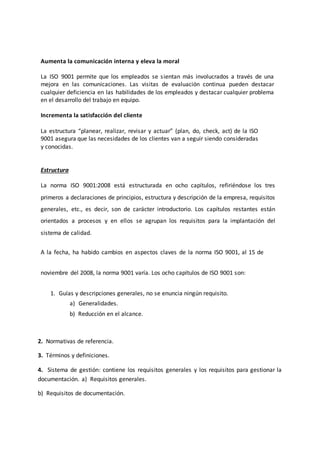 Aumenta la comunicación interna y eleva la moral
La ISO 9001 permite que los empleados se sientan más involucrados a través de una
mejora en las comunicaciones. Las visitas de evaluación continua pueden destacar
cualquier deficiencia en las habilidades de los empleados y destacar cualquier problema
en el desarrollo del trabajo en equipo.
Incrementa la satisfacción del cliente
La estructura “planear, realizar, revisar y actuar” (plan, do, check, act) de la ISO
9001 asegura que las necesidades de los clientes van a seguir siendo consideradas
y conocidas.
Estructura
La norma ISO 9001:2008 está estructurada en ocho capítulos, refiriéndose los tres
primeros a declaraciones de principios, estructura y descripción de la empresa, requisitos
generales, etc., es decir, son de carácter introductorio. Los capítulos restantes están
orientados a procesos y en ellos se agrupan los requisitos para la implantación del
sistema de calidad.
A la fecha, ha habido cambios en aspectos claves de la norma ISO 9001, al 15 de
noviembre del 2008, la norma 9001 varía. Los ocho capítulos de ISO 9001 son:
1. Guías y descripciones generales, no se enuncia ningún requisito.
a) Generalidades.
b) Reducción en el alcance.
2. Normativas de referencia.
3. Términos y definiciones.
4. Sistema de gestión: contiene los requisitos generales y los requisitos para gestionar la
documentación. a) Requisitos generales.
b) Requisitos de documentación.
 