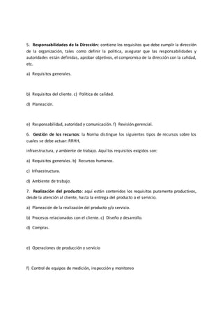 5. Responsabilidades de la Dirección: contiene los requisitos que debe cumplir la dirección
de la organización, tales como definir la política, asegurar que las responsabilidades y
autoridades están definidas, aprobar objetivos, el compromiso de la dirección con la calidad,
etc.
a) Requisitos generales.
b) Requisitos del cliente. c) Política de calidad.
d) Planeación.
e) Responsabilidad, autoridad y comunicación. f) Revisión gerencial.
6. Gestión de los recursos: la Norma distingue los siguientes tipos de recursos sobre los
cuales se debe actuar: RRHH,
infraestructura, y ambiente de trabajo. Aquí los requisitos exigidos son:
a) Requisitos generales. b) Recursos humanos.
c) Infraestructura.
d) Ambiente de trabajo.
7. Realización del producto: aquí están contenidos los requisitos puramente productivos,
desde la atención al cliente, hasta la entrega del producto o el servicio.
a) Planeación de la realización del producto y/o servicio.
b) Procesos relacionados con el cliente. c) Diseño y desarrollo.
d) Compras.
e) Operaciones de producción y servicio
f) Control de equipos de medición, inspección y monitoreo
 