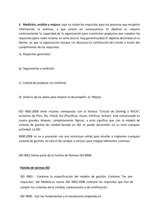 8. Medición, análisis y mejora: aquí se sitúan los requisitos para los procesos que recopilan
información, la analizan, y que actúan en consecuencia. El objetivo es mejorar
continuamente la capacidad de la organización para suministrar productos que cumplan los
requisitos.(pero nadie lo toma en serio (eso es muy generalizado)) El objetivo declarado en la
Norma, es que la organización busque sin descanso la satisfacción del cliente a través del
cumplimiento de los requisitos.
a) Requisitos generales.
b) Seguimiento y medición.
c) Control de producto no conforme.
d) Análisis de los datos para mejorar el desempeño. e) Mejora.
ISO 9001:2008 tiene muchas semejanzas con el famoso “Círculo de Deming o PDCA”;
acrónimo de Plan, Do, Check, Act (Planificar, Hacer, Verificar, Actuar). Está estructurada en
cuatro grandes bloques, completamente lógicos, y esto significa que con el modelo de
sistema de gestión de calidad basado en ISO se puede desarrollar en su seno cualquier
actividad. La ISO
9000:2008 se va a presentar con una estructura válida para diseñar e implantar cualquier
sistema de gestión, no solo el de calidad, e incluso, para integrar diferentes sistemas.
ISO 9001 forma parte de la Familia de Normas ISO 9000:
Familia de normas ISO
ISO 9001 : Contiene la especificación del modelo de gestión. Contiene "los pre-
requisitos" del Modelo.La norma ISO 9001:2008 contiene los requisitos que han de
cumplir los sistemas de la calidad, contractuales o de certificación.
ISO 9000 : Son los fundamentos y el vocabulario empleado en
 