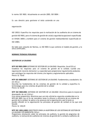 la norma ISO 9001. Actualmente en versión 2005. ISO 9004 :
Es una directriz para gestionar el éxito sostenido en una
organización
ISO 19011: Especifica los requisitos para la realización de las auditorías de un sistema de
gestión ISO 9001, para el sistema de gestión de salud y seguridad ocupacional especificado
en OHSAS 18001 y también para el sistema de gestión medioambiental especificado en
ISO 14001.
De todo este conjunto de Normas, es ISO 9001 la que contiene el modelo de gestión, y la
única certificable..
NORMAS TECNICAS PERUANAS
GESTION DE LA CALIDAD
NTP ISO 9001:2009 SISTEMAS DE GESTION DE LA CALIDAD. Requisitos. 5a.ed (52 p.)
Establece los requisitos para un sistema de gestión de la calidad, cuando una
organización necesita demostrar su capacidad para proporcionar regularmente productos
que satisfagan los requisitos del cliente y los legales y reglamentarios aplicables.
Precio: S/. 79,42
NTP ISO 9000:2007 SISTEMAS DE GESTION DE LA CALIDAD. Fundamentos y vocabulario. 5a.
ed. (42 p.)
Describe los fundamentos de los sistemas de gestión de la calidad y especifica la
terminología para los sistemas de gestión de la calidad
Precio: S/. 62,39
NTP ISO 9004:2001 SISTEMAS DE GESTION DE LA CALIDAD. Directrices para la mejora de
desempeño. 4a. ed. (114 p.)
Esta norma proporciona directrices que van más allá de los requisitos establecidos en la
NTP-ISO 9001 con el fin de considerar tanto la eficacia y eficiencia de un sistema de
gestión de la calidad. Se aplica a los procesos de la organización y por lo tanto se
pueden difundir en la organización los principios de gestión de calidad en los que está
basada
Precio: S/. 104,29
NTP ISO 19011:2003 DIRECTRICES PARA LA AUDITORIA DE LOS SISTEMAS DE GESTION DE
LA CALIDAD Y/O AMBIENTAL (54 p.)
Proporciona orientación sobre los principios de auditoría, la gestión de programas de
auditoría, la realización de auditorías de sistemas de gestión de la calidad y auditorías de
 