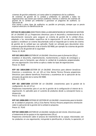 sistemas de gestión ambiental, así como sobre la competencia de los auditores
de sistemas de gestión de la calidad y ambiental. Es aplicable a todas las
organizaciones que tienen que realizar auditorías internas o externas de sistemas de
gestión de la calidad y/o ambiental o gestionar un programa de auditoría. La
aplicación de
esta norma a otros tipos de auditorías es posible en principio, siempre que se preste
especial atención a la identificación de
NTP ISO-TR 10013:2003 DIRECTRICES PARA LA DOCUMENTACION DE SISTEMAS DE GESTION
DE LA CALIDAD (21 p.) Proporciona directrices para el desarrollo y mantenimiento de la
documentación necesaria para asegurar un sistema de gestión de la calidad eficaz,
adaptado a las necesidades específicas de la organización. El uso de estas directrices
ayudará a establecer un sistema documentado como el requerido por la norma de sistema
de gestión de la calidad que sea aplicable. Puede ser utilizada para documentar otros
sistemas de gestión diferentes al de la familia ISO 9000, por ejemplo los sistemas de gestión
ambiental y los de gestión de la seguridad
Precio: S/. 45,40
NTP ISO 10015:2003 GESTION DE LA CALIDAD. Directrices para la formación (20 p.)
Establece el desarrollo, implementación, mantenimiento y mejora de estrategias y
sistemas para la formación, que afecten la calidad de lo productos proporcionados
por una organización. Esta norma se aplica a todos los tipos de organizaciones
Precio: S/. 34,02
NTP ISO 10014:2008 GESTION DE LA CALIDAD. Directrices para obtener beneficios
finacieros y económicos. 2a. ed. (29 p.) Esta Norma Técnica Peruana proporciona
directrices para obtener beneficios financieros y económicos de la aplicación de los
principios de gestión de la norma ISO 9000.
Precio: S/. 51,05
NTP ISO 10007:2004 GESTION DE LA CALIDAD. Lineamientos para la gestión de la
configuración. 2a. ed. (17 p.)
Proporciona lineamientos para el uso de la gestión de la configuración al interior de la
organización. Es aplicable para el sustento de productos desde su concepción hasta su
disposición
Precio: S/. 34,02
NTP ISO 10006:2005 SISTEMA DE GESTION DE LA CALIDAD. Lineamientos para la Gestión
de la calidad en proyectos. (54 p.) Esta Norma Técnica Peruana proporciona orientación
sobre la aplicación de la gestión de la calidad en proyectos
Precio: S/. 79,42
NTP ISO 10002:2005 GESTION DE LA CALIDAD. Satisfacción del cliente. Directrices para
el tratamiento de las quejas en las organizaciones (35 p.)
Proporciona orientación sobre el proceso de tratamiento de las quejas relacionadas con
los productos en una organización, incluyendo la planificación, el diseño, la operación, el
 