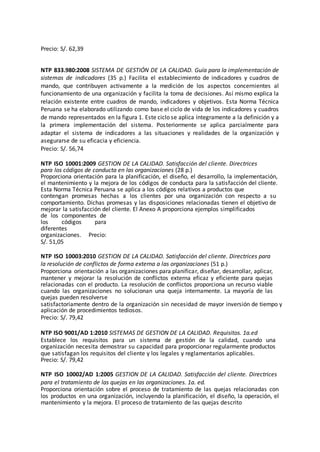 Precio: S/. 62,39
NTP 833.980:2008 SISTEMA DE GESTIÓN DE LA CALIDAD. Guía para la implementación de
sistemas de indicadores (35 p.) Facilita el establecimiento de indicadores y cuadros de
mando, que contribuyen activamente a la medición de los aspectos concernientes al
funcionamiento de una organización y facilita la toma de decisiones. Así mismo explica la
relación existente entre cuadros de mando, indicadores y objetivos. Esta Norma Técnica
Peruana se ha elaborado utilizando como base el ciclo de vida de los indicadores y cuadros
de mando representados en la figura 1. Este ciclo se aplica íntegramente a la definición y a
la primera implementación del sistema. Posteriormente se aplica parcialmente para
adaptar el sistema de indicadores a las situaciones y realidades de la organización y
asegurarse de su eficacia y eficiencia.
Precio: S/. 56,74
NTP ISO 10001:2009 GESTION DE LA CALIDAD. Satisfacción del cliente. Directrices
para los códigos de conducta en las organizaciones (28 p.)
Proporciona orientación para la planificación, el diseño, el desarrollo, la implementación,
el mantenimiento y la mejora de los códigos de conducta para la satisfacción del cliente.
Esta Norma Técnica Peruana se aplica a los códigos relativos a productos que
contengan promesas hechas a los clientes por una organización con respecto a su
comportamiento. Dichas promesas y las disposiciones relacionadas tienen el objetivo de
mejorar la satisfacción del cliente. El Anexo A proporciona ejemplos simplificados
de los componentes de
los códigos para
diferentes
organizaciones. Precio:
S/. 51,05
NTP ISO 10003:2010 GESTION DE LA CALIDAD. Satisfacción del cliente. Directrices para
la resolución de conflictos de forma externa a las organizaciones (51 p.)
Proporciona orientación a las organizaciones para planificar, diseñar, desarrollar, aplicar,
mantener y mejorar la resolución de conflictos externa eficaz y eficiente para quejas
relacionadas con el producto. La resolución de conflictos proporciona un recurso viable
cuando las organizaciones no solucionan una queja internamente. La mayoría de las
quejas pueden resolverse
satisfactoriamente dentro de la organización sin necesidad de mayor inversión de tiempo y
aplicación de procedimientos tediosos.
Precio: S/. 79,42
NTP ISO 9001/AD 1:2010 SISTEMAS DE GESTION DE LA CALIDAD. Requisitos. 1a.ed
Establece los requisitos para un sistema de gestión de la calidad, cuando una
organización necesita demostrar su capacidad para proporcionar regularmente productos
que satisfagan los requisitos del cliente y los legales y reglamentarios aplicables.
Precio: S/. 79,42
NTP ISO 10002/AD 1:2005 GESTION DE LA CALIDAD. Satisfacción del cliente. Directrices
para el tratamiento de las quejas en las organizaciones. 1a. ed.
Proporciona orientación sobre el proceso de tratamiento de las quejas relacionadas con
los productos en una organización, incluyendo la planificación, el diseño, la operación, el
mantenimiento y la mejora. El proceso de tratamiento de las quejas descrito
 