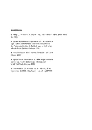 BIBLIOGRAFIA
1 h t t p : / / w w w. i s o . ch / i n f o e / a b o u t i s o . h t m . 14 de marzo
del 2000.
2 ¿Quién representa a los países en ISO?. R e v i s i ó n
E j e c u t iva. Seminario de Sensibilización Gerencial
del Proceso de Gestión de Calidad. Iva n ov Nich o l a s
y Prado Rocío, San José, julio de 1994.
3 Fundamentación de las Normas ISO 9000. I N T E C O,
febrero 1999.
4 Aplicación de los sistemas ISO 9000 de gestión de la
c a l i d a d . Centro de Comercio Internacional
U N C TAD/OMC. Ginebra. 1996.
5. “ISO releases DIS ve r s i o n s . G i n e b ra, 26 de
n oviembre de 1999. http://www. i s o . ch 14/03/2000
 