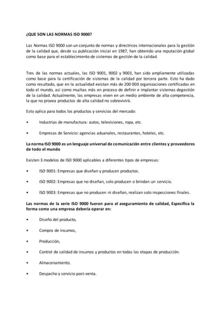 ¿QUE SON LAS NORMAS ISO 9000?
Las Normas ISO 9000 son un conjunto de normas y directrices internacionales para la gestión
de la calidad que, desde su publicación inicial en 1987, han obtenido una reputación global
como base para el establecimiento de sistemas de gestión de la calidad.
Tres de las normas actuales, las ISO 9001, 9002 y 9003, han sido ampliamente utilizadas
como base para la certificación de sistemas de la calidad por tercera parte. Esto ha dado
como resultado, que en la actualidad existan más de 200 000 organizaciones certificadas en
todo el mundo, así como muchas más en proceso de definir e implantar sistemas degestión
de la calidad. Actualmente, las empresas viven en un medio ambiente de alta competencia,
la que no provea productos de alta calidad no sobrevivirá.
Esto aplica para todos los productos y servicios del mercado:
• Industrias de manufactura: autos, televisiones, ropa, etc.
• Empresas de Servicio: agencias aduanales, restaurantes, hoteles, etc.
La norma ISO 9000 es un lenguaje universal de comunicación entre clientes y proveedores
de todo el mundo
Existen 3 modelos de ISO 9000 aplicables a diferentes tipos de empresas:
• ISO 9001: Empresas que diseñan y producen productos.
• ISO 9002: Empresas que no diseñan, solo producen o brindan un servicio.
• ISO 9003: Empresas que no producen ni diseñan, realizan solo inspecciones finales.
Las normas de la serie ISO 9000 fueron para el aseguramiento de calidad, Específica la
forma como una empresa debería operar en:
• Diseño del producto,
• Compra de insumos,
• Producción,
• Control de calidad de insumos y productos en todas las etapas de producción.
• Almacenamiento.
• Despacho y servicio post-venta.
 