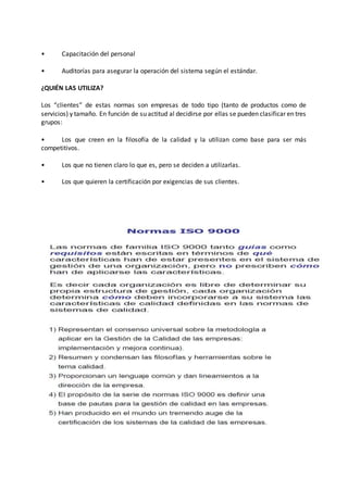 • Capacitación del personal
• Auditorías para asegurar la operación del sistema según el estándar.
¿QUIÉN LAS UTILIZA?
Los “clientes” de estas normas son empresas de todo tipo (tanto de productos como de
servicios) y tamaño. En función de su actitud al decidirse por ellas se pueden clasificar en tres
grupos:
• Los que creen en la filosofía de la calidad y la utilizan como base para ser más
competitivos.
• Los que no tienen claro lo que es, pero se deciden a utilizarlas.
• Los que quieren la certificación por exigencias de sus clientes.
 