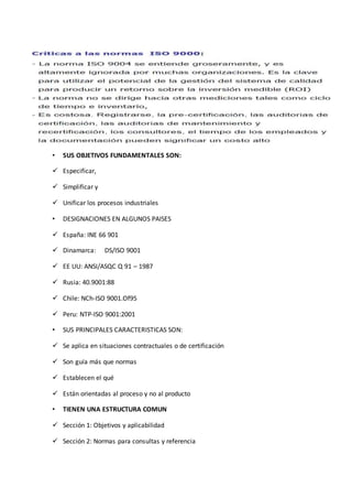 • SUS OBJETIVOS FUNDAMENTALES SON:
 Especificar,
 Simplificar y
 Unificar los procesos industriales
• DESIGNACIONES EN ALGUNOS PAISES
 España: INE 66 901
 Dinamarca: DS/ISO 9001
 EE UU: ANSI/ASQC Q 91 – 1987
 Rusia: 40.9001:88
 Chile: NCh-ISO 9001.Of95
 Peru: NTP-ISO 9001:2001
• SUS PRINCIPALES CARACTERISTICAS SON:
 Se aplica en situaciones contractuales o de certificación
 Son guía más que normas
 Establecen el qué
 Están orientadas al proceso y no al producto
• TIENEN UNA ESTRUCTURA COMUN
 Sección 1: Objetivos y aplicabilidad
 Sección 2: Normas para consultas y referencia
 