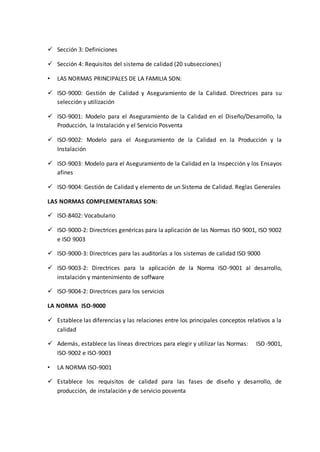  Sección 3: Definiciones
 Sección 4: Requisitos del sistema de calidad (20 subsecciones)
• LAS NORMAS PRINCIPALES DE LA FAMILIA SON:
 ISO-9000: Gestión de Calidad y Aseguramiento de la Calidad. Directrices para su
selección y utilización
 ISO-9001: Modelo para el Aseguramiento de la Calidad en el Diseño/Desarrollo, la
Producción, la Instalación y el Servicio Posventa
 ISO-9002: Modelo para el Aseguramiento de la Calidad en la Producción y la
Instalación
 ISO-9003: Modelo para el Aseguramiento de la Calidad en la Inspección y los Ensayos
afines
 ISO-9004: Gestión de Calidad y elemento de un Sistema de Calidad. Reglas Generales
LAS NORMAS COMPLEMENTARIAS SON:
 ISO-8402: Vocabulario
 ISO-9000-2: Directrices genéricas para la aplicación de las Normas ISO 9001, ISO 9002
e ISO 9003
 ISO-9000-3: Directrices para las auditorías a los sistemas de calidad ISO 9000
 ISO-9003-2: Directrices para la aplicación de la Norma ISO-9001 al desarrollo,
instalación y mantenimiento de soffware
 ISO-9004-2: Directrices para los servicios
LA NORMA ISO-9000
 Establece las diferencias y las relaciones entre los principales conceptos relativos a la
calidad
 Además, establece las líneas directrices para elegir y utilizar las Normas: ISO-9001,
ISO-9002 e ISO-9003
• LA NORMA ISO-9001
 Establece los requisitos de calidad para las fases de diseño y desarrollo, de
producción, de instalación y de servicio posventa
 