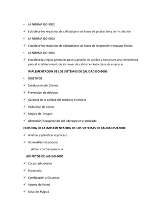 • LA NORMA ISO-9002
 Establece los requisitos de calidad para las fases de producción y de instalación
• LA NORMA ISO-9003
 Establece los requisitos de calidad para las fases de inspección y ensayos finales.
• LA NORMA ISO-9004
 Establece las reglas generales para la gestión de calidad y constituye una herramienta
para el establecimiento de sistemas de calidad en toda clase de empresas
IMPLEMENTACION DE LOS SISTEMAS DE CALIDAD ISO-9000
• OBJETIVOS
 Satisfacción del Cliente
 Prevención de defectos
 Garantía de la calidad del producto o servicio
 Reducción de costos
 Mejora de imagen
 Obtención/Recuperación del liderazgo en el mercado
FILOSOFIA DE LA IMPLEMENTACION DE LOS SISTEMAS DE CALIDAD ISO-9000
 Analizar y planificar el proceso
 Sistematizar el proceso
Actuar con transparencia
LOS MITOS DE LAS ISO-9000
 Costos adicionales
 Burocracia
 Certificación a Distancia
 Adorno de Pared
 Solución Mágica
 