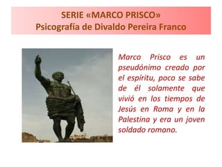 SERIE «MARCO PRISCO»
Psicografía de Divaldo Pereira Franco
Marco Prisco es un
pseudónimo creado por
el espíritu, poco se sabe
de él solamente que
vivió en los tiempos de
Jesús en Roma y en la
Palestina y era un joven
soldado romano.
 