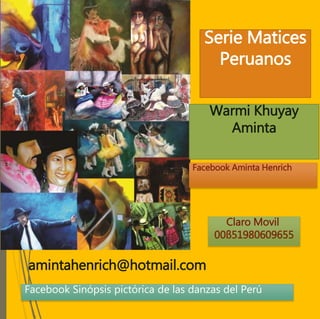 Serie Matices
Peruanos
Warmi Khuyay
Aminta
amintahenrich@hotmail.com
Claro Movil
00ß51980609655
Facebook Aminta Henrich
Facebook Sinópsis pictórica de las danzas del Perú
 