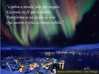 Poesias de Maria Dolores – Série Noruega
“Lembra a moeda, tida por singela:
Escorada na fé que te bendiz,
Transforma-se na xícara de leite
Que socorre e refaz a criança infeliz.”
 