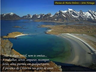 Poesias de Maria Dolores – Série Noruega
“Não te digas inútil, nem te omitas...
A trabalhar, servir, amparar, recompor,
Serás, alma querida, em qualquer parte,
A presença do Cristo em teu gesto de amor.”
 
