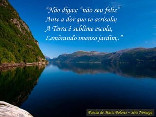 Poesias de Maria Dolores – Série Noruega
“Não digas: “não sou feliz”
Ante a dor que te acrisola;
A Terra é sublime escola,
Lembrando imenso jardim;.”
 