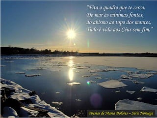Poesias de Maria Dolores – Série Noruega
“Fita o quadro que te cerca:
Do mar às mínimas fontes,
do abismo ao topo dos montes,
Tudo é vida aos Céus sem fim.”
 