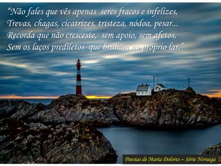 Poesias de Maria Dolores – Série Noruega
“Não fales que vês apenas seres fracos e infelizes,
Trevas, chagas, cicatrizes, tristeza, nódoa, pesar...
Recorda que não cresceste, sem apoio, sem afetos,
Sem os laços prediletos que brilham no próprio lar.”
 
