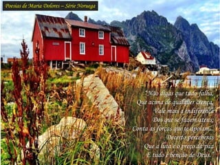 Poesias de Maria Dolores – Série Noruega
“Não digas que tudo falha,
Que acima de qualquer crença,
Vale mais a indiferença
Dos que se fazem ateus;
Conta as forças que te apoiam...
Decerto perceberás
Que a luta é o preço da paz
E tudo é benção de Deus.”
 