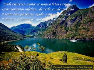 Poesias de Maria Dolores – Série Noruega
“Onde estiveres, anota: se surgem lutas e crises
Com momentos infelizes de verbo candente e vão,
Escuta com paciência, ajuda, ampara, abençoa
E lança a palavra boa que anule a perturbação.”
 
