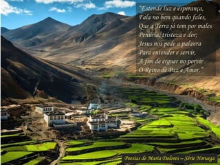 Poesias de Maria Dolores – Série Noruega
“Estende luz e esperança,
Fala no bem quando fales,
Que a Terra já tem por males
Penúria, tristeza e dor;
Jesus nos pede a palavra
Para entender e servir,
A fim de erguer no porvir
O Reino de Paz e Amor.”
 