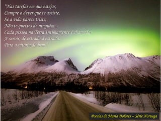 Poesias de Maria Dolores – Série Noruega
“Nas tarefas em que estejas,
Cumpre o dever que te assiste,
Se a vida parece triste,
Não te queixes de ninguém...
Cada pessoa na Terra Intimamente é chamada
A servir, de estrada à estrada,
Para a vitória do bem.”
 