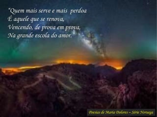 Poesias de Maria Dolores – Série Noruega
“Quem mais serve e mais perdoa
É aquele que se renova,
Vencendo, de prova em prova,
Na grande escola do amor.”
 