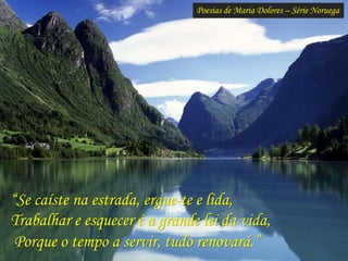 Poesias de Maria Dolores – Série Noruega
“Se caíste na estrada, ergue-te e lida,
Trabalhar e esquecer é a grande lei da vida,
Porque o tempo a servir, tudo renovará.”
 