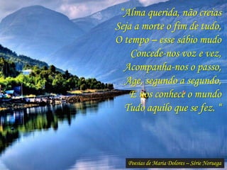 Poesias de Maria Dolores – Série Noruega
“Alma querida, não creias
Seja a morte o fim de tudo,
O tempo – esse sábio mudo
Concede-nos voz e vez,
Acompanha-nos o passo,
Age, segundo a segundo,
E nos conhece o mundo
Tudo aquilo que se fez. “
 