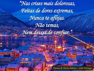 Poesias de Maria Dolores – Série Noruega
“Nas crises mais dolorosas,
Feitas de dores extremas,
Nunca te aflijas.
Não temas,
Nem deixes de confiar.”
 