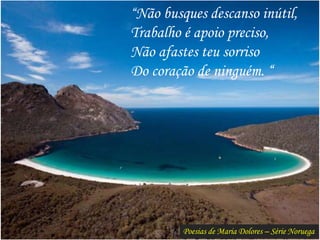 Poesias de Maria Dolores – Série Noruega
“Não busques descanso inútil,
Trabalho é apoio preciso,
Não afastes teu sorriso
Do coração de ninguém. “
 