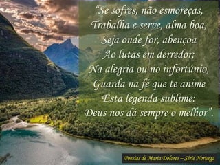 Poesias de Maria Dolores – Série Noruega
“Se sofres, não esmoreças,
Trabalha e serve, alma boa,
Seja onde for, abençoa
Ao lutas em derredor;
Na alegria ou no infortúnio,
Guarda na fé que te anime
Esta legenda sublime:
Deus nos dá sempre o melhor”.
 