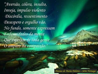 Poesias de Maria Dolores – Série Noruega
“Aversão, cólera, insulto,
Inveja, impulso violento
Discórdia, ressentimento
Desespero e orgulho vão.
No fundo, somente expressam
Enfermidades da mente
Que esperam de toda gente
O amparo da compaixão."
 