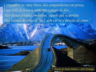 Poesias de Maria Dolores – Série Noruega
Compadece-te, meu Deus, dos companheiros em prova,
Cuja vida se renova somente a preço de dor...
Não deixes errante em trevas aquele que se perdeu
Nas tramas do próprio “eu”, sem ver-te a bênção de amor.”
 