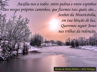 Poesias de Maria Dolores – Série Noruega
Auxilia-nos a todos entre pedras e entre espinhos
Dos nossos próprios caminhos, que fizemos tais quais são...
Senhor da Misericórdia,
em tua bênção de luz,
Queremos seguir Jesus
nas trilhas da redenção.
 