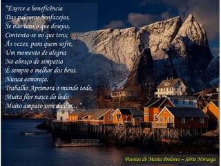 Poesias de Maria Dolores – Série Noruega
“Exerce a beneficência
Das palavras benfazejas,
Se não tens o que desejas,
Contenta-se no que tens;
Às vezes, para quem sofre,
Um momento de alegria
No abraço de simpatia
É sempre o melhor dos bens.
Nunca esmoreça.
Trabalho Aprimora o mundo todo,
Muita flor nasce do lodo
Muito amparo vem da dor... “
 