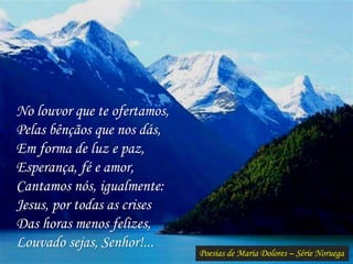 Poesias de Maria Dolores – Série Noruega
No louvor que te ofertamos,
Pelas bênçãos que nos dás,
Em forma de luz e paz,
Esperança, fé e amor,
Cantamos nós, igualmente:
Jesus, por todas as crises
Das horas menos felizes,
Louvado sejas, Senhor!...
 
