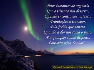 Poesias de Maria Dolores – Série Noruega
Pelos instantes de angústia
Que a tristeza nos descerra,
Quando encontramos na Terra
Tribulações a transpor,
Pela ferida que sangra,
Quando a dor nos toma o peito,
Por qualquer sonho desfeito,
Louvado sejas, Senhor!...
 
