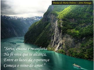 Poesias de Maria Dolores – Série Noruega
“Serve, ensina e reconforta
Na fé viva que te alcança,
Entre as luzes da esperança
Começa o reino do amor.”
 