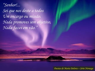 Poesias de Maria Dolores – Série Noruega
“Senhor!...
Sei que nos deste a todos
Um encargo ou missão.
Nada promoves sem objetivo,
Nada fazes em vão.”
 