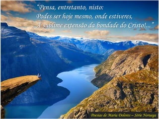 Poesias de Maria Dolores – Série Noruega
“Pensa, entretanto, nisto:
Podes ser hoje mesmo, onde estiveres,
A sublime extensão da bondade do Cristo!...”
 