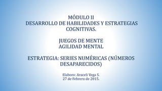 MÓDULO II
DESARROLLO DE HABILIDADES Y ESTRATEGIAS
COGNITIVAS.
JUEGOS DE MENTE
AGILIDAD MENTAL
ESTRATEGIA: SERIES NUMÉRICAS (NÚMEROS
DESAPARECIDOS)
Elaboro: Araceli Vega S.
27 de Febrero de 2015.
 