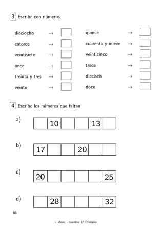 + ideas, - cuentas. 1o
Primaria
85
3 Escribe con n´umeros.
dieciocho →
catorce →
veintisiete →
once →
treinta y tres →
veinte →
quince →
cuarenta y nueve →
veinticinco →
trece →
diecis´eis →
doce →
4 Escribe los n´umeros que faltan
a)
b)
c)
d)
10 13
17 20
20 25
28 32