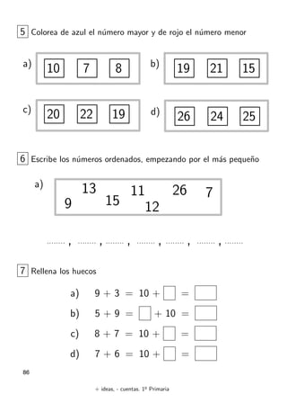 + ideas, - cuentas. 1o
Primaria
86
5 Colorea de azul el n´umero mayor y de rojo el n´umero menor
a)
10 7 8 b)
19 21 15
d)
26 24 25
c)
20 22 19
6 Escribe los n´umeros ordenados, empezando por el m´as peque˜no
a)
13
15
26 7
9
11
12
, , , , , ,
7 Rellena los huecos
a) 9 + 3 = 10 + =
b) 5 + 9 = + 10 =
c) 8 + 7 = 10 + =
d) 7 + 6 = 10 + =