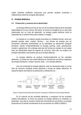 medio ambiente perfilando soluciones que permite reutilizar productos y
reflexionando sobre las energías alternativas.

5. Unidad didáctica.

5.1   Producción y consumo de la electricidad

       La energía eléctrica es hoy en día uno de los pilares básicos de la sociedad
desarrollada en la que vivimos. De hecho, el consumo energético de un país esta
relacionado con su nivel de desarrollo. La energía puede definirse como la
capacidad de un sistema físico para realizar un trabajo.

       La energía en un sistema puede encontrase en múltiples formas, como por
ejemplo energía solar, nuclear, térmica,… Las formas de energía que se
encuentran presentes directamente en la naturaleza se denominan energías
primarias, siendo fundamentalmente la energía química, solar, gravitacional,
nuclear y geotérmica. Sin embargo este tipo de formas de energía no son aptas
para ser distribuidas hasta los lugares de consumo. Para ello, se emplea una
energía intermedia o secundaria que es la energía eléctrica.

        La energía eléctrica se produce fundamentalmente en las centrales
eléctricas. La misión de una central eléctrica es transformar una forma cualquiera
de energía (hidráulica, nuclear, térmica, solar,...) en energía eléctrica.

       Una vez producida la energía eléctrica, ésta se transporta hasta su punto
final de consumo mediante líneas eléctricas a través de cables eléctricos. El
esquema básico del sistema de producción y distribución es:




 Figura1. Esquema del proceso de producción, transporte y distribución de la energía eléctrica.

      En la mayoría de las centrales eléctricas, a excepción de las centrales
solares fotovoltaicas, la forma de producir la energía eléctrica es mediante un
generador, cuyo eje es movido a través del movimiento de una turbina. La energía
producida en la central normalmente es de una tensión de 10000 a 20000 V.


                                                                                              10
 