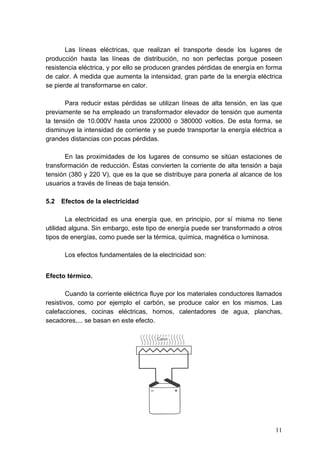 Las líneas eléctricas, que realizan el transporte desde los lugares de
producción hasta las líneas de distribución, no son perfectas porque poseen
resistencia eléctrica, y por ello se producen grandes pérdidas de energía en forma
de calor. A medida que aumenta la intensidad, gran parte de la energía eléctrica
se pierde al transformarse en calor.

       Para reducir estas pérdidas se utilizan líneas de alta tensión, en las que
previamente se ha empleado un transformador elevador de tensión que aumenta
la tensión de 10.000V hasta unos 220000 o 380000 voltios. De esta forma, se
disminuye la intensidad de corriente y se puede transportar la energía eléctrica a
grandes distancias con pocas pérdidas.

       En las proximidades de los lugares de consumo se sitúan estaciones de
transformación de reducción. Éstas convierten la corriente de alta tensión a baja
tensión (380 y 220 V), que es la que se distribuye para ponerla al alcance de los
usuarios a través de líneas de baja tensión.

5.2   Efectos de la electricidad

        La electricidad es una energía que, en principio, por sí misma no tiene
utilidad alguna. Sin embargo, este tipo de energía puede ser transformado a otros
tipos de energías, como puede ser la térmica, química, magnética o luminosa.

       Los efectos fundamentales de la electricidad son:


Efecto térmico.

        Cuando la corriente eléctrica fluye por los materiales conductores llamados
resistivos, como por ejemplo el carbón, se produce calor en los mismos. Las
calefacciones, cocinas eléctricas, hornos, calentadores de agua, planchas,
secadores,... se basan en este efecto.




                                                                                11
 