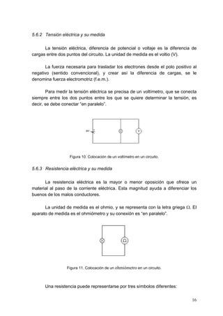5.6.2 Tensión eléctrica y su medida

      La tensión eléctrica, diferencia de potencial o voltaje es la diferencia de
cargas entre dos puntos del circuito. La unidad de medida es el voltio (V).

      La fuerza necesaria para trasladar los electrones desde el polo positivo al
negativo (sentido convencional), y crear así la diferencia de cargas, se le
denomina fuerza electromotriz (f.e.m.).

       Para medir la tensión eléctrica se precisa de un voltímetro, que se conecta
siempre entre los dos puntos entre los que se quiere determinar la tensión, es
decir, se debe conectar “en paralelo”.




                  Figura 10. Colocación de un voltímetro en un circuito.


5.6.3 Resistencia eléctrica y su medida

      La resistencia eléctrica es la mayor o menor oposición que ofrece un
material al paso de la corriente eléctrica. Esta magnitud ayuda a diferenciar los
buenos de los malos conductores.

      La unidad de medida es el ohmio, y se representa con la letra griega Ω. El
aparato de medida es el ohmiómetro y su conexión es “en paralelo”.




                 Figura 11. Colocación de un ohmiómetro en un circuito.



      Una resistencia puede representarse por tres símbolos diferentes:


                                                                               16
 